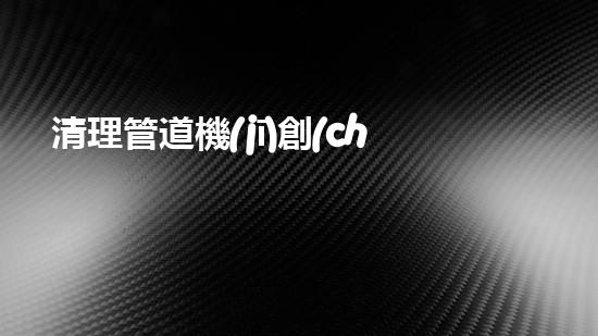 清理管道機(jī)創(chuàng)新技術(shù)應(yīng)用：的革新，改變以后清淤工程！